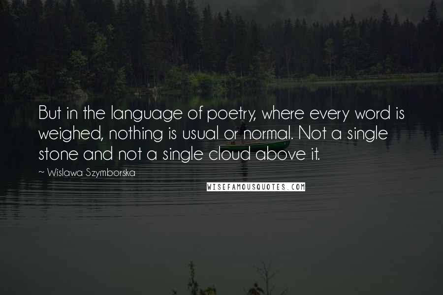 Wislawa Szymborska Quotes: But in the language of poetry, where every word is weighed, nothing is usual or normal. Not a single stone and not a single cloud above it.