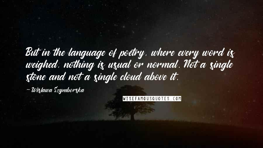 Wislawa Szymborska Quotes: But in the language of poetry, where every word is weighed, nothing is usual or normal. Not a single stone and not a single cloud above it.