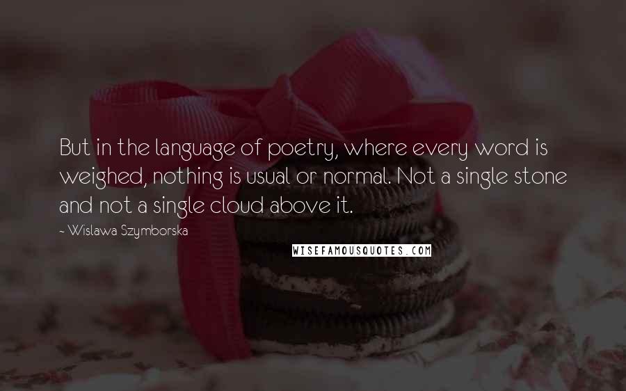 Wislawa Szymborska Quotes: But in the language of poetry, where every word is weighed, nothing is usual or normal. Not a single stone and not a single cloud above it.