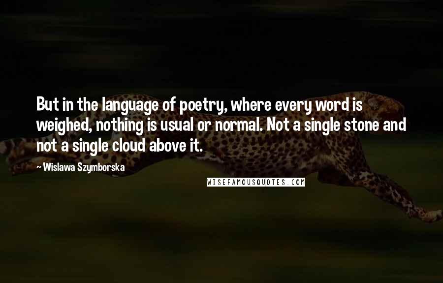 Wislawa Szymborska Quotes: But in the language of poetry, where every word is weighed, nothing is usual or normal. Not a single stone and not a single cloud above it.