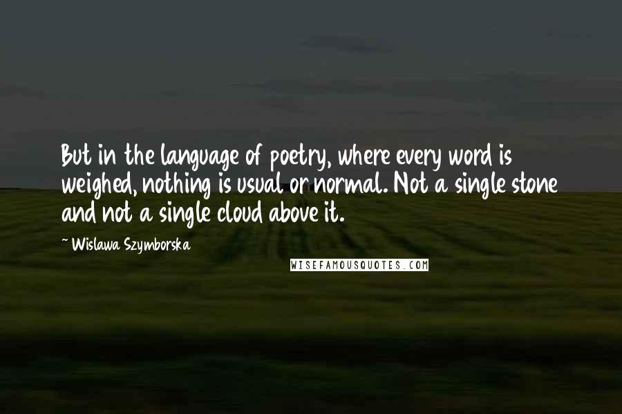 Wislawa Szymborska Quotes: But in the language of poetry, where every word is weighed, nothing is usual or normal. Not a single stone and not a single cloud above it.