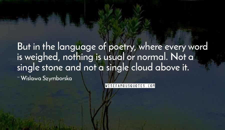 Wislawa Szymborska Quotes: But in the language of poetry, where every word is weighed, nothing is usual or normal. Not a single stone and not a single cloud above it.