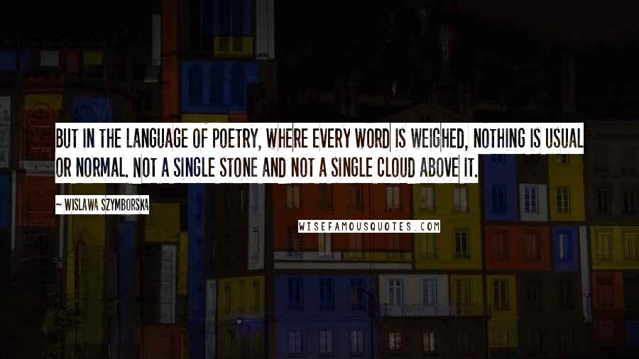 Wislawa Szymborska Quotes: But in the language of poetry, where every word is weighed, nothing is usual or normal. Not a single stone and not a single cloud above it.