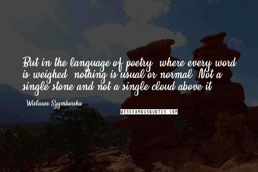 Wislawa Szymborska Quotes: But in the language of poetry, where every word is weighed, nothing is usual or normal. Not a single stone and not a single cloud above it.