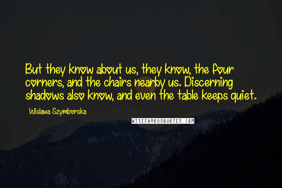 Wislawa Szymborska Quotes: But they know about us, they know, the four corners, and the chairs nearby us. Discerning shadows also know, and even the table keeps quiet.