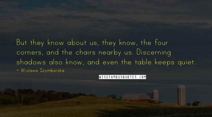 Wislawa Szymborska Quotes: But they know about us, they know, the four corners, and the chairs nearby us. Discerning shadows also know, and even the table keeps quiet.