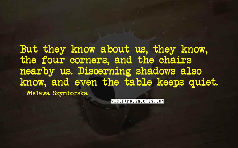 Wislawa Szymborska Quotes: But they know about us, they know, the four corners, and the chairs nearby us. Discerning shadows also know, and even the table keeps quiet.