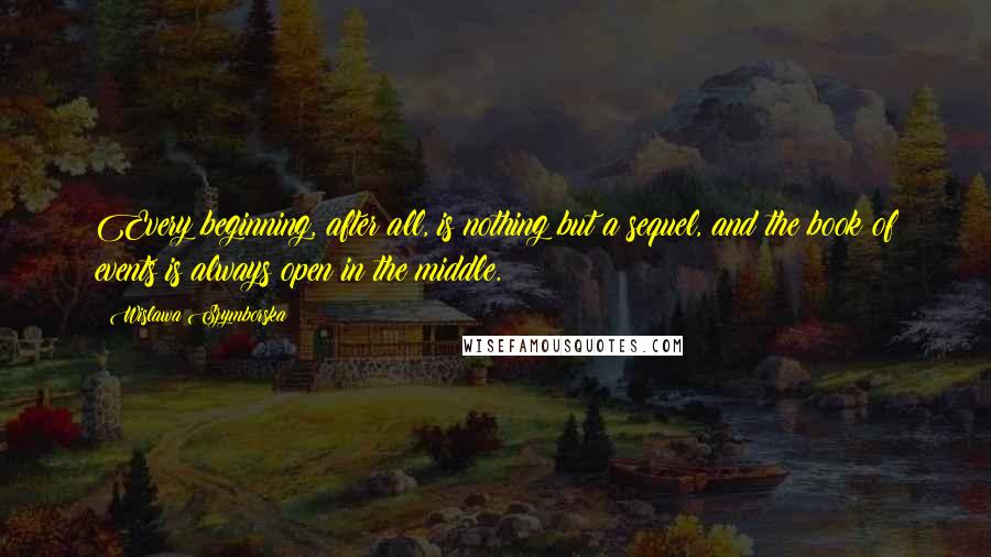 Wislawa Szymborska Quotes: Every beginning, after all, is nothing but a sequel, and the book of events is always open in the middle.