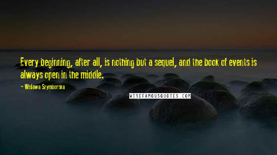 Wislawa Szymborska Quotes: Every beginning, after all, is nothing but a sequel, and the book of events is always open in the middle.