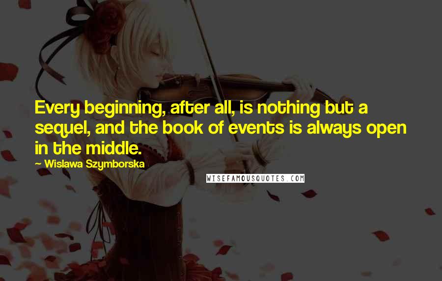 Wislawa Szymborska Quotes: Every beginning, after all, is nothing but a sequel, and the book of events is always open in the middle.