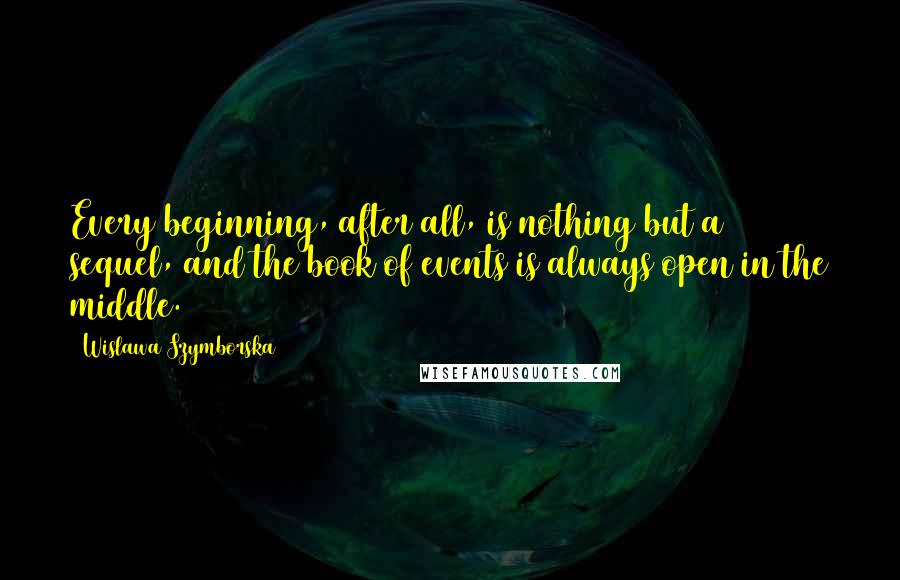 Wislawa Szymborska Quotes: Every beginning, after all, is nothing but a sequel, and the book of events is always open in the middle.