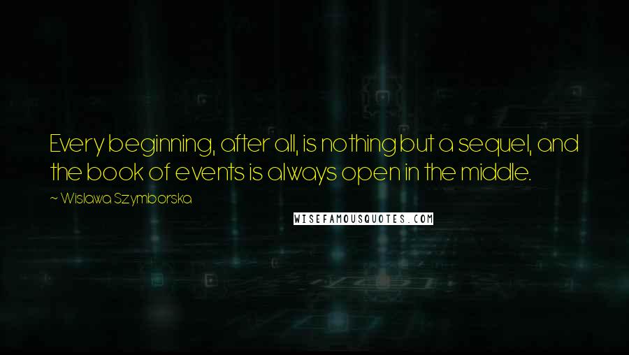 Wislawa Szymborska Quotes: Every beginning, after all, is nothing but a sequel, and the book of events is always open in the middle.