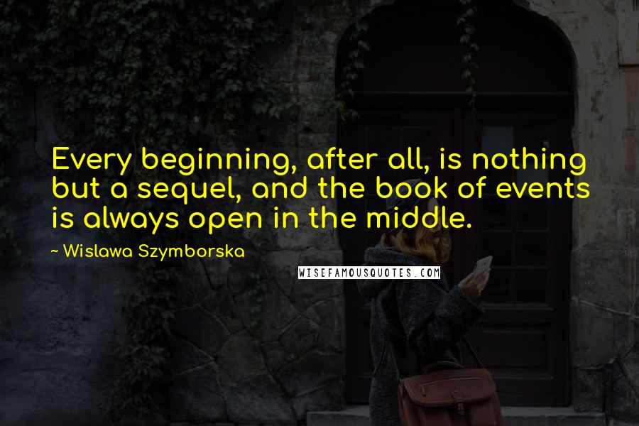 Wislawa Szymborska Quotes: Every beginning, after all, is nothing but a sequel, and the book of events is always open in the middle.