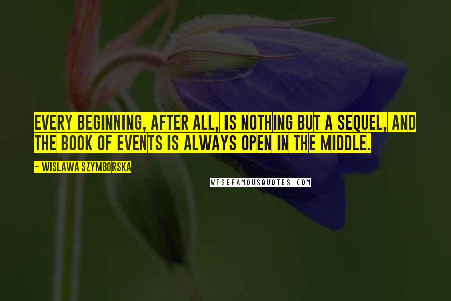 Wislawa Szymborska Quotes: Every beginning, after all, is nothing but a sequel, and the book of events is always open in the middle.