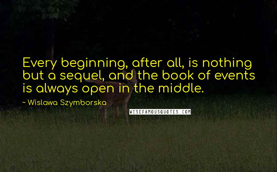 Wislawa Szymborska Quotes: Every beginning, after all, is nothing but a sequel, and the book of events is always open in the middle.