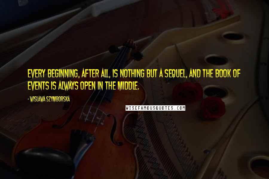 Wislawa Szymborska Quotes: Every beginning, after all, is nothing but a sequel, and the book of events is always open in the middle.