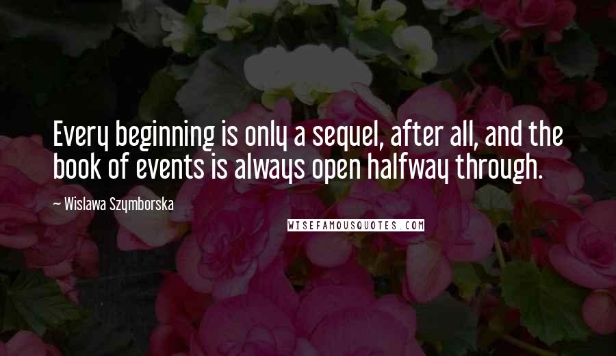 Wislawa Szymborska Quotes: Every beginning is only a sequel, after all, and the book of events is always open halfway through.