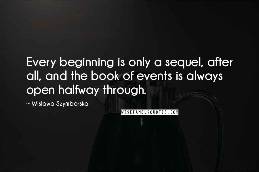 Wislawa Szymborska Quotes: Every beginning is only a sequel, after all, and the book of events is always open halfway through.