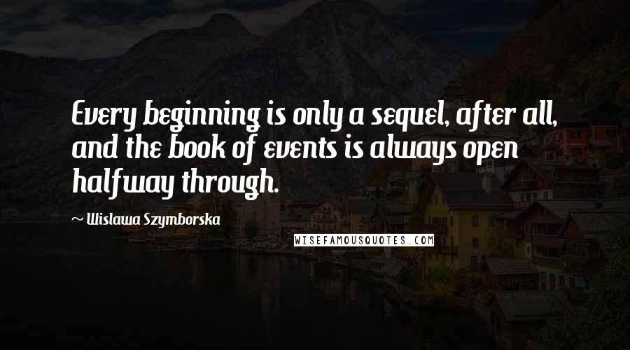 Wislawa Szymborska Quotes: Every beginning is only a sequel, after all, and the book of events is always open halfway through.