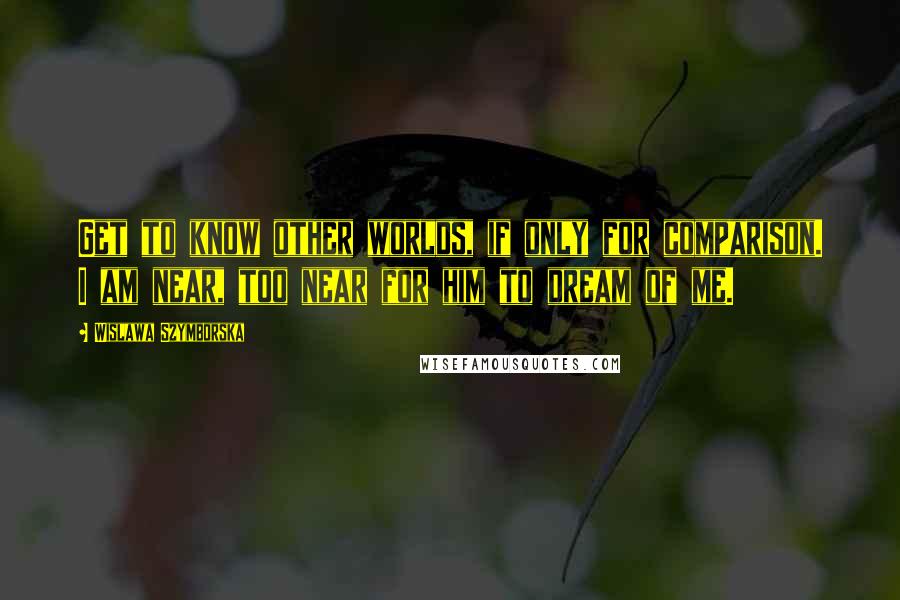 Wislawa Szymborska Quotes: Get to know other worlds, if only for comparison. I am near, too near for him to dream of me.