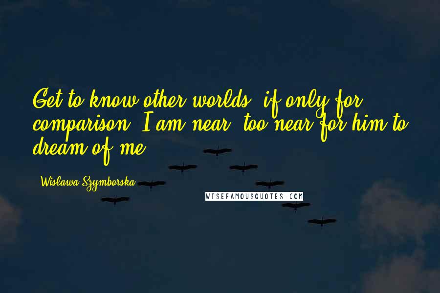 Wislawa Szymborska Quotes: Get to know other worlds, if only for comparison. I am near, too near for him to dream of me.