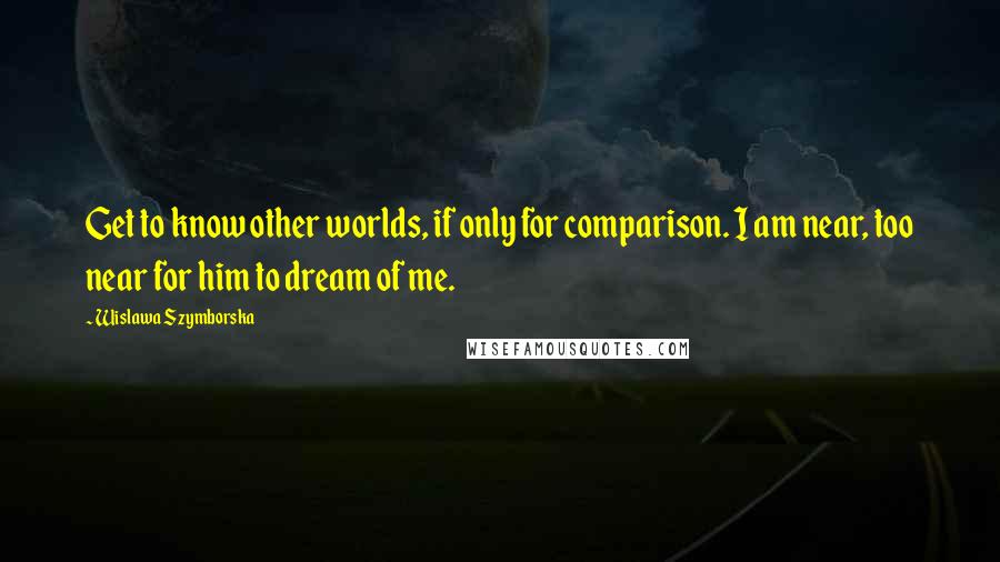 Wislawa Szymborska Quotes: Get to know other worlds, if only for comparison. I am near, too near for him to dream of me.