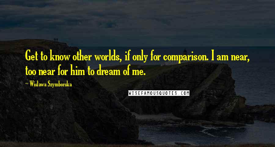 Wislawa Szymborska Quotes: Get to know other worlds, if only for comparison. I am near, too near for him to dream of me.