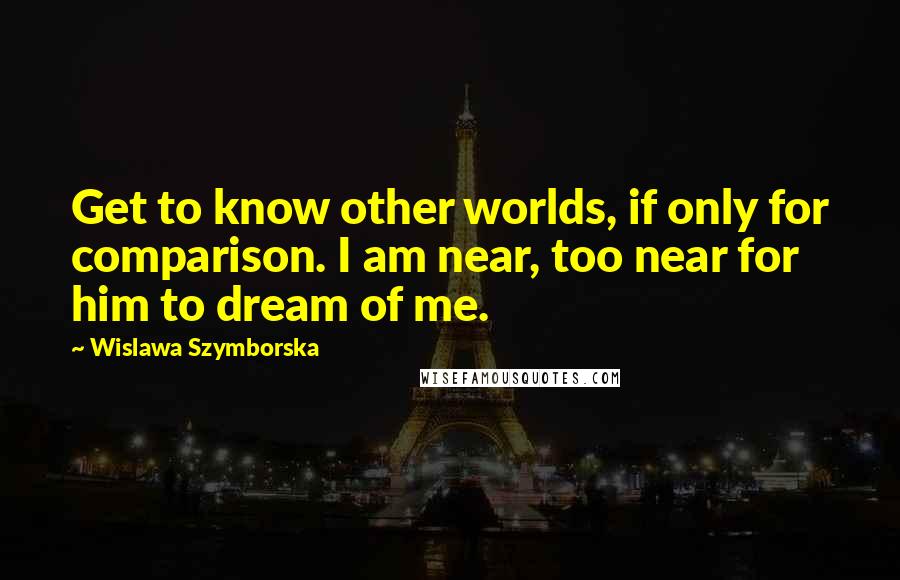 Wislawa Szymborska Quotes: Get to know other worlds, if only for comparison. I am near, too near for him to dream of me.