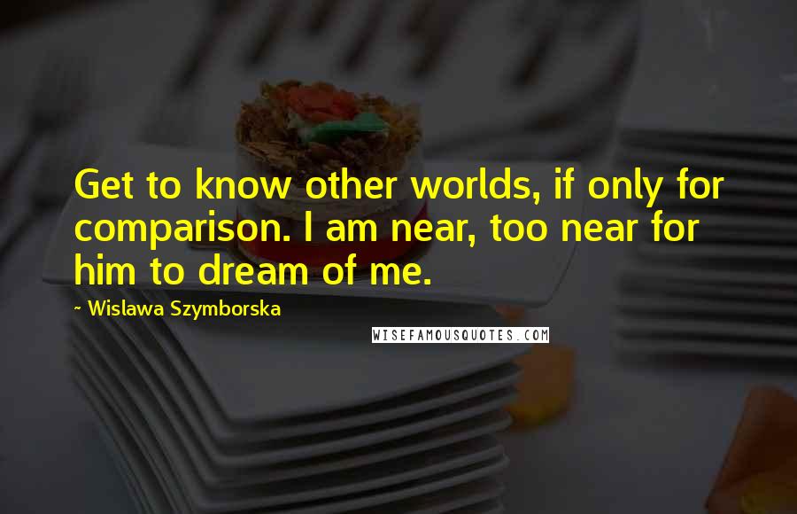 Wislawa Szymborska Quotes: Get to know other worlds, if only for comparison. I am near, too near for him to dream of me.