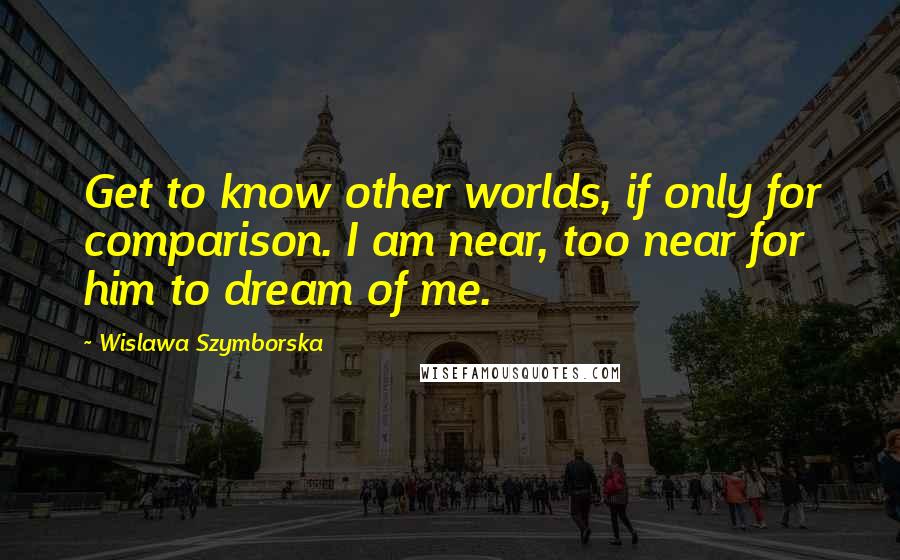 Wislawa Szymborska Quotes: Get to know other worlds, if only for comparison. I am near, too near for him to dream of me.