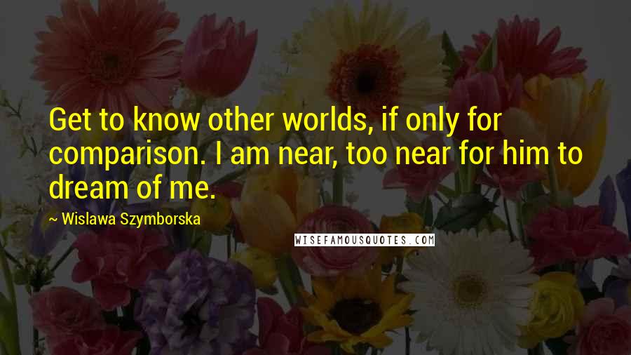 Wislawa Szymborska Quotes: Get to know other worlds, if only for comparison. I am near, too near for him to dream of me.