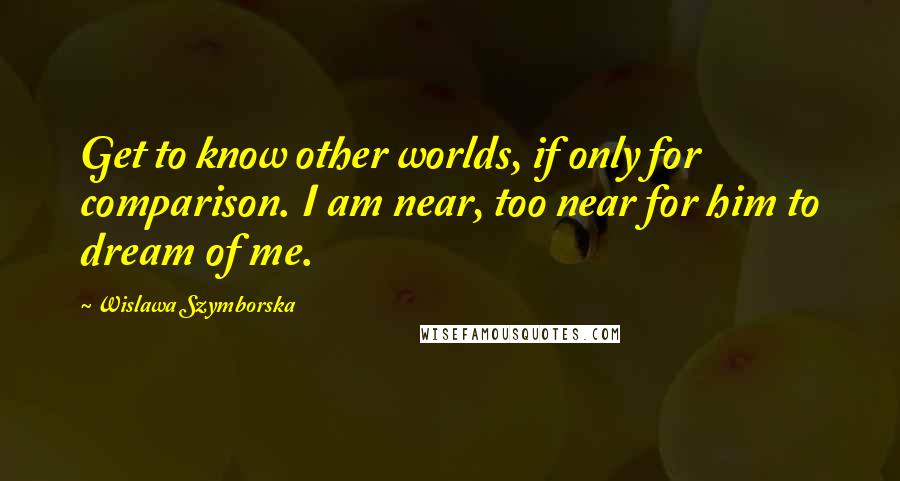 Wislawa Szymborska Quotes: Get to know other worlds, if only for comparison. I am near, too near for him to dream of me.