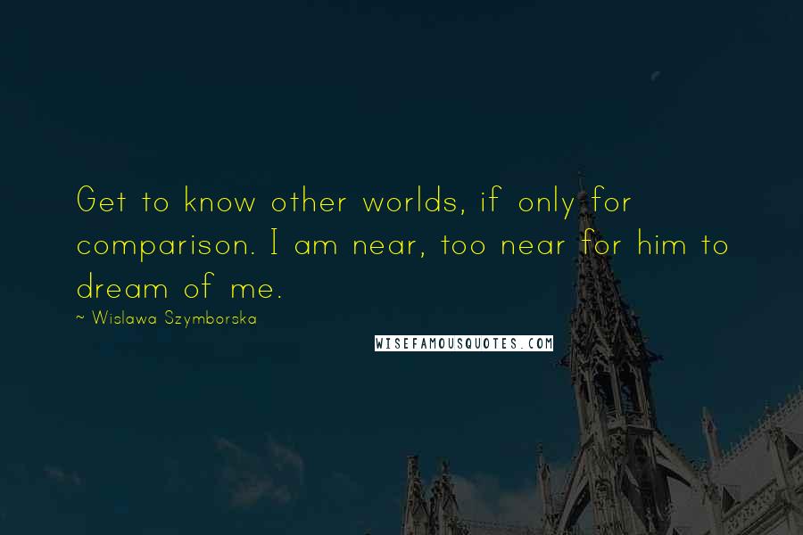 Wislawa Szymborska Quotes: Get to know other worlds, if only for comparison. I am near, too near for him to dream of me.