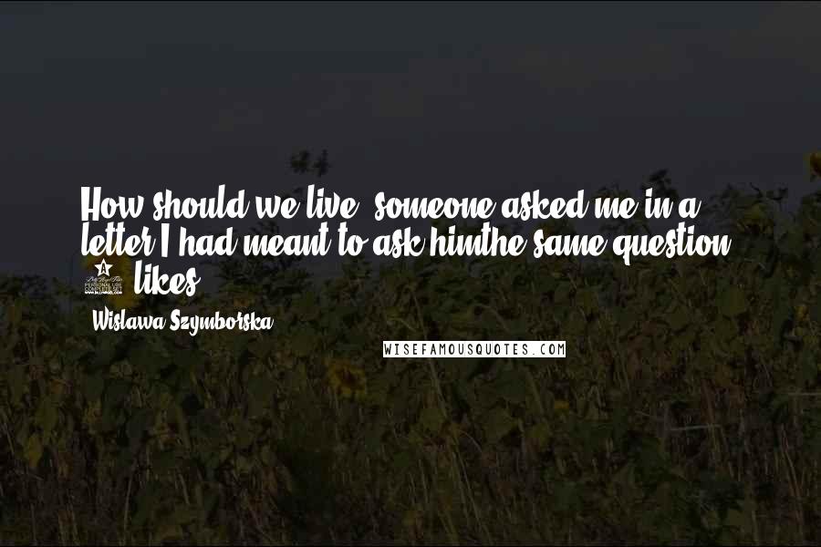 Wislawa Szymborska Quotes: How should we live? someone asked me in a letter.I had meant to ask himthe same question. 0 likes