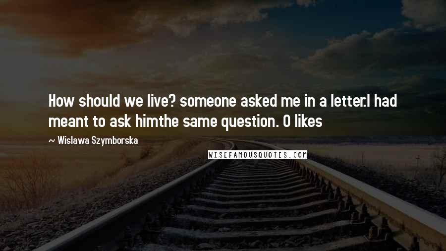 Wislawa Szymborska Quotes: How should we live? someone asked me in a letter.I had meant to ask himthe same question. 0 likes