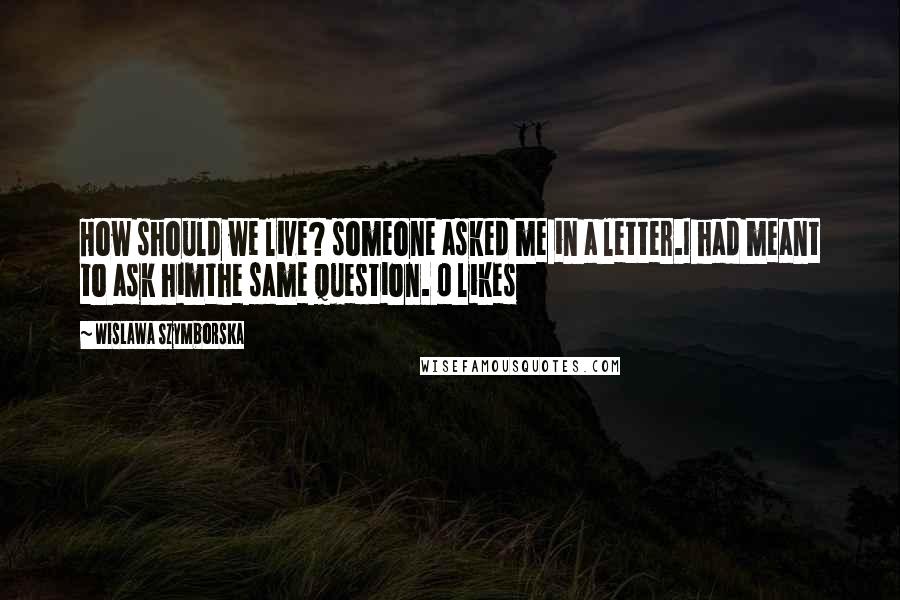 Wislawa Szymborska Quotes: How should we live? someone asked me in a letter.I had meant to ask himthe same question. 0 likes