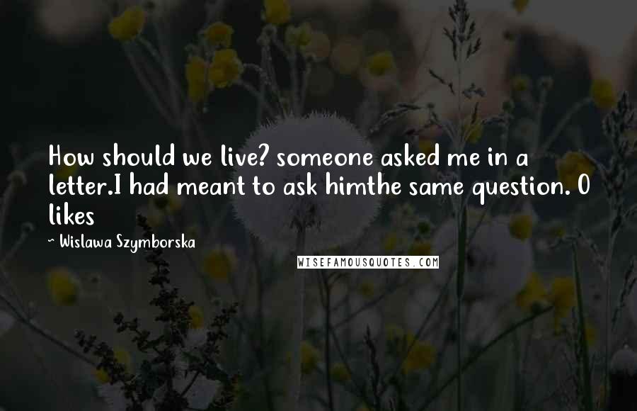 Wislawa Szymborska Quotes: How should we live? someone asked me in a letter.I had meant to ask himthe same question. 0 likes