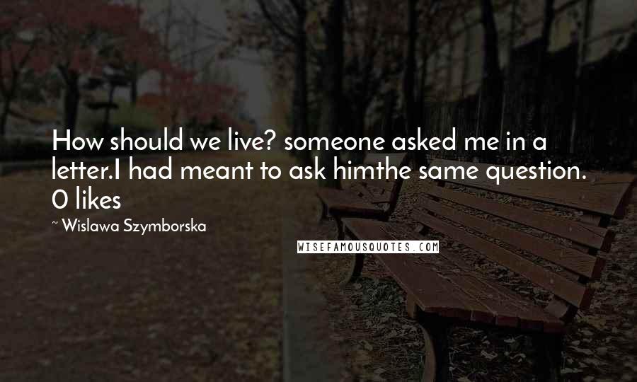 Wislawa Szymborska Quotes: How should we live? someone asked me in a letter.I had meant to ask himthe same question. 0 likes