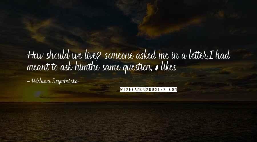 Wislawa Szymborska Quotes: How should we live? someone asked me in a letter.I had meant to ask himthe same question. 0 likes