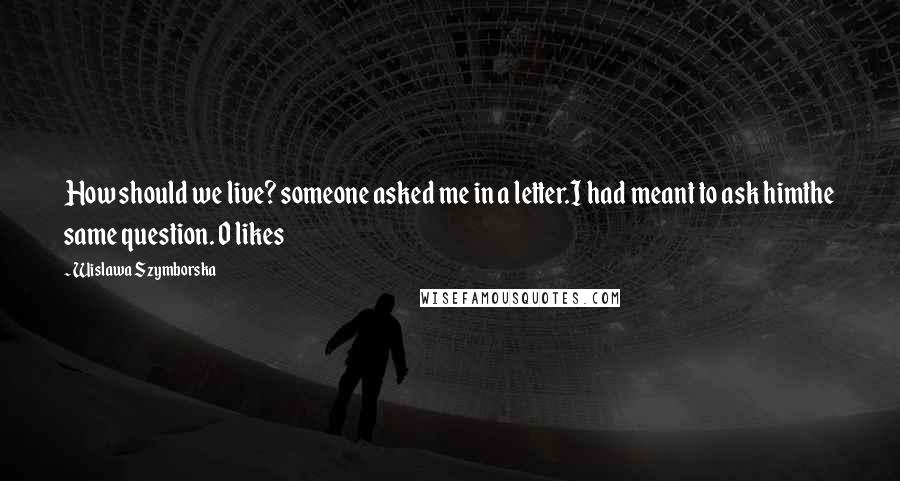 Wislawa Szymborska Quotes: How should we live? someone asked me in a letter.I had meant to ask himthe same question. 0 likes