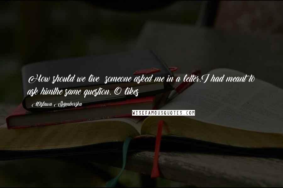 Wislawa Szymborska Quotes: How should we live? someone asked me in a letter.I had meant to ask himthe same question. 0 likes