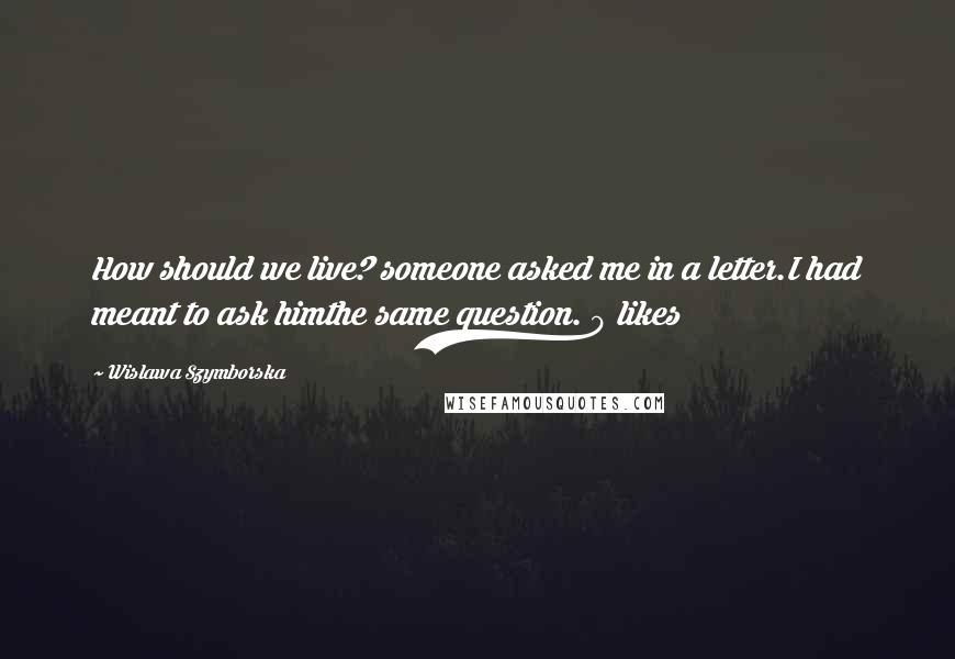 Wislawa Szymborska Quotes: How should we live? someone asked me in a letter.I had meant to ask himthe same question. 0 likes