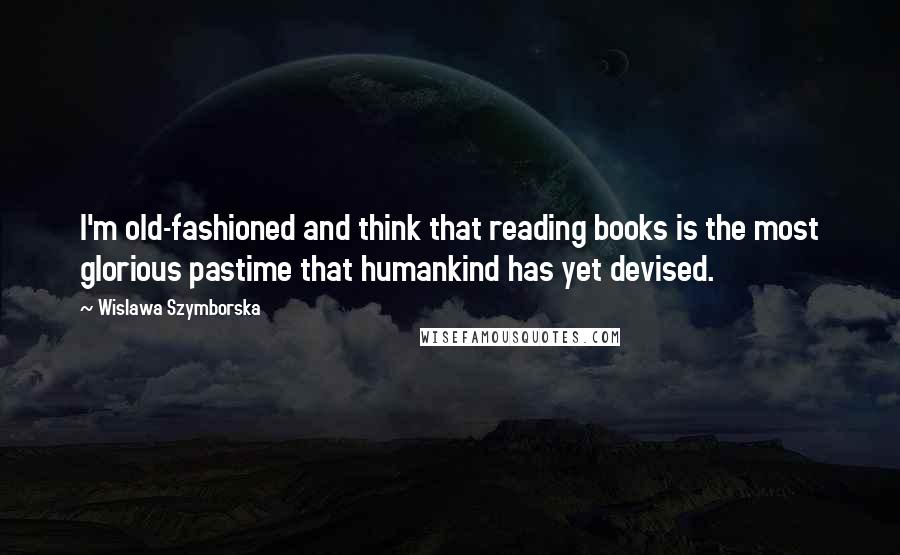 Wislawa Szymborska Quotes: I'm old-fashioned and think that reading books is the most glorious pastime that humankind has yet devised.