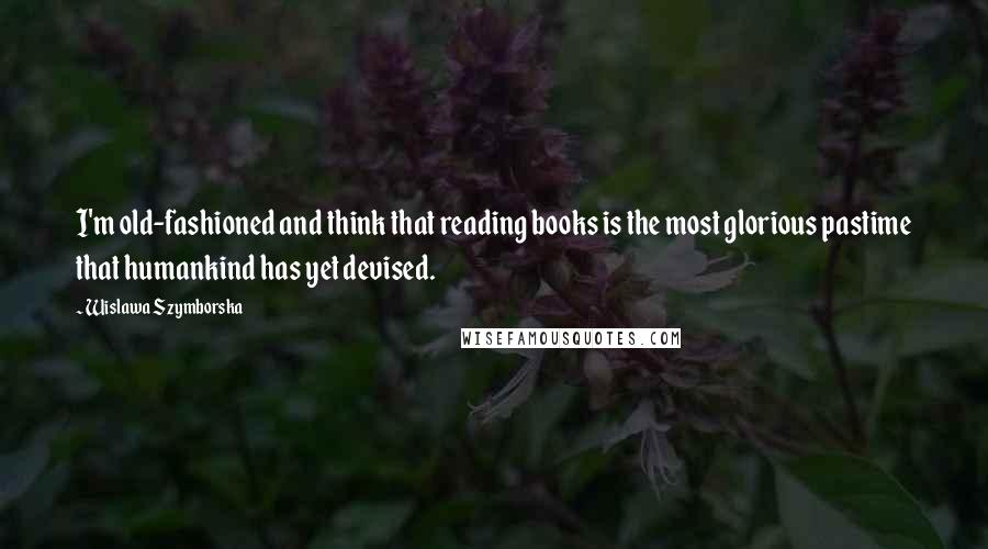 Wislawa Szymborska Quotes: I'm old-fashioned and think that reading books is the most glorious pastime that humankind has yet devised.