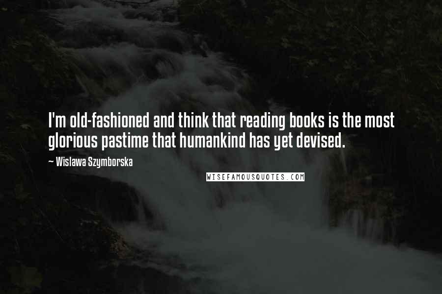 Wislawa Szymborska Quotes: I'm old-fashioned and think that reading books is the most glorious pastime that humankind has yet devised.