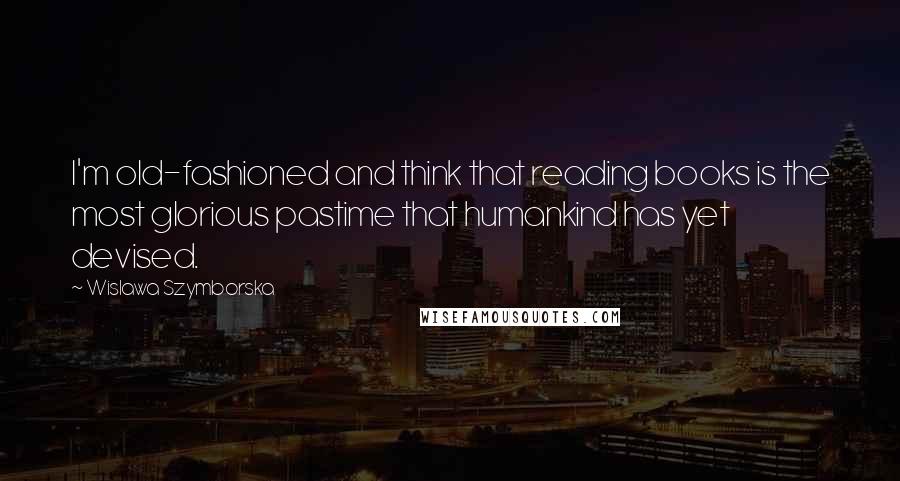 Wislawa Szymborska Quotes: I'm old-fashioned and think that reading books is the most glorious pastime that humankind has yet devised.