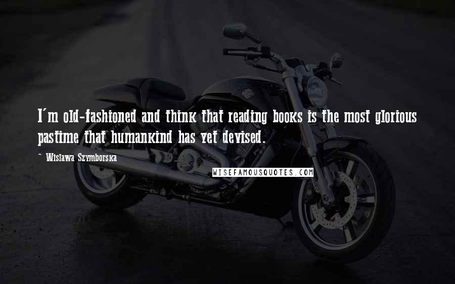 Wislawa Szymborska Quotes: I'm old-fashioned and think that reading books is the most glorious pastime that humankind has yet devised.