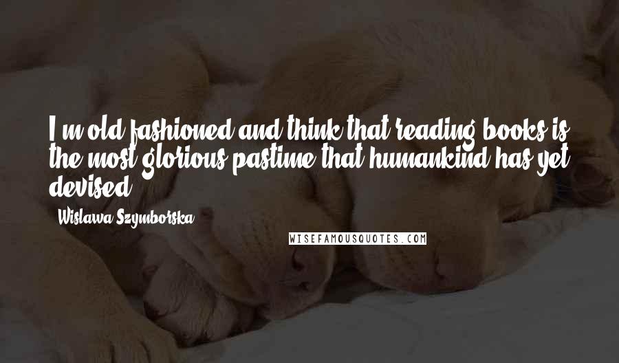 Wislawa Szymborska Quotes: I'm old-fashioned and think that reading books is the most glorious pastime that humankind has yet devised.