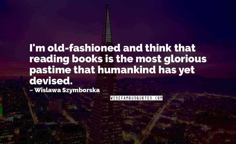 Wislawa Szymborska Quotes: I'm old-fashioned and think that reading books is the most glorious pastime that humankind has yet devised.