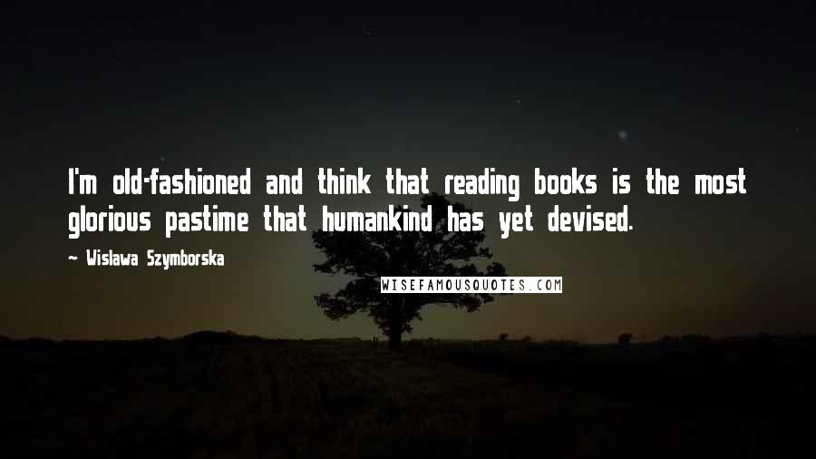 Wislawa Szymborska Quotes: I'm old-fashioned and think that reading books is the most glorious pastime that humankind has yet devised.